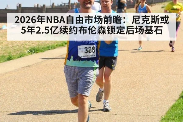 2026年NBA自由市场前瞻：尼克斯或5年2.5亿续约布伦森锁定后场基石