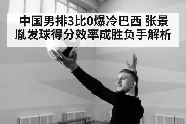 中国男排3比0爆冷巴西 张景胤发球得分效率成胜负手解析